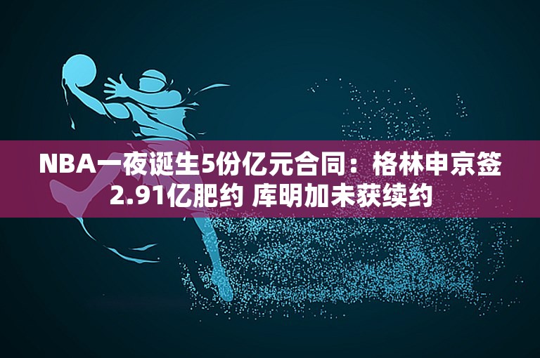 NBA一夜诞生5份亿元合同：格林申京签2.91亿肥约 库明加未获续约