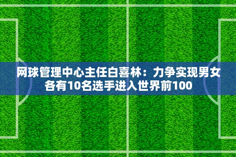 网球管理中心主任白喜林：力争实现男女各有10名选手进入世界前100