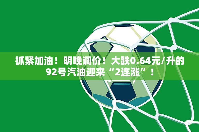 抓紧加油！明晚调价！大跌0.64元/升的92号汽油迎来“2连涨”！