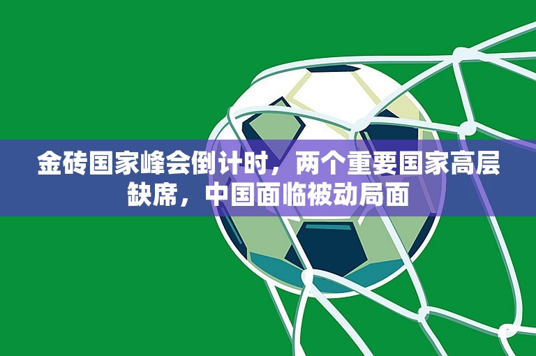 金砖国家峰会倒计时，两个重要国家高层缺席，中国面临被动局面