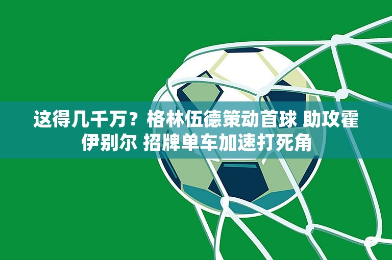 这得几千万？格林伍德策动首球 助攻霍伊别尔 招牌单车加速打死角