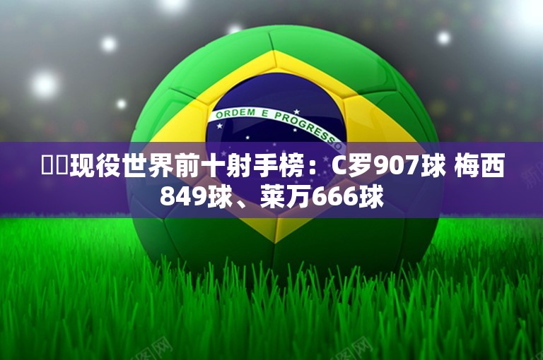 ⚽️现役世界前十射手榜：C罗907球 梅西849球、莱万666球