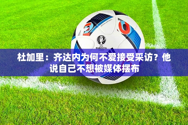 杜加里：齐达内为何不爱接受采访？他说自己不想被媒体摆布