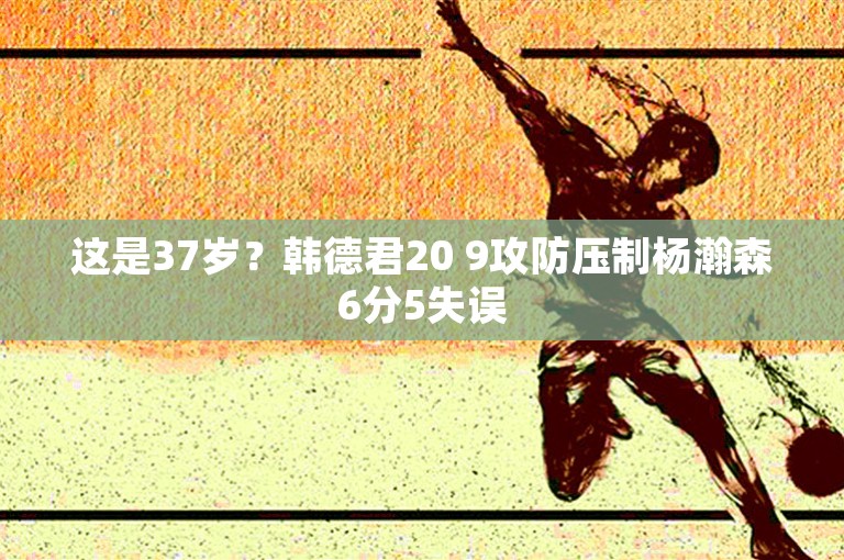 这是37岁？韩德君20 9攻防压制杨瀚森6分5失误