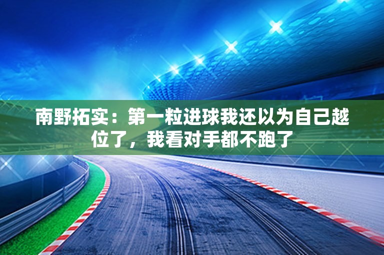 南野拓实：第一粒进球我还以为自己越位了，我看对手都不跑了