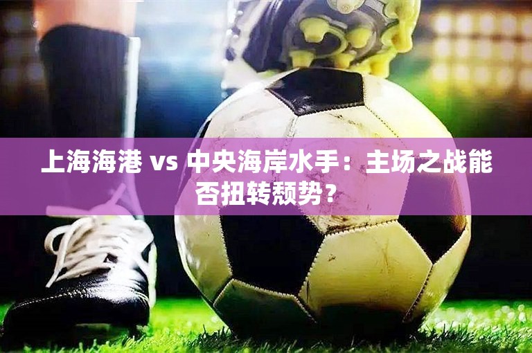 上海海港 vs 中央海岸水手：主场之战能否扭转颓势？