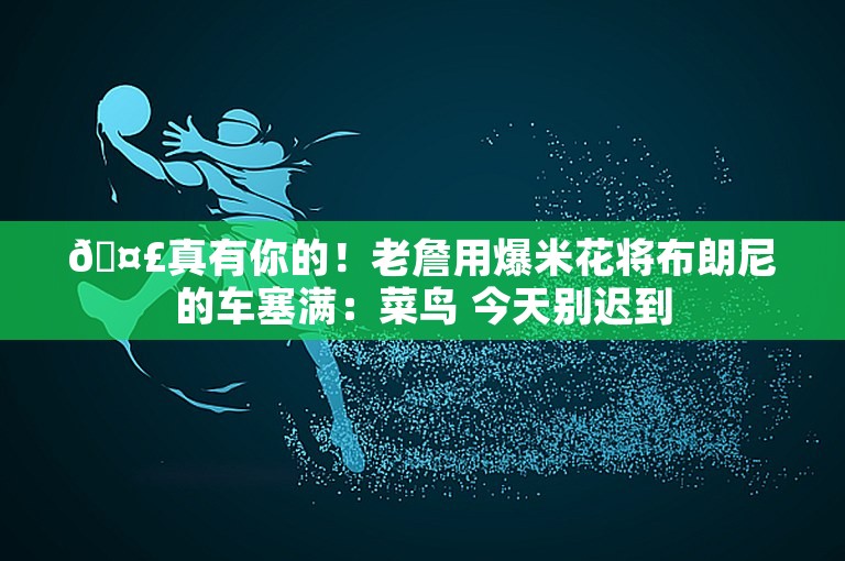 🤣真有你的！老詹用爆米花将布朗尼的车塞满：菜鸟 今天别迟到