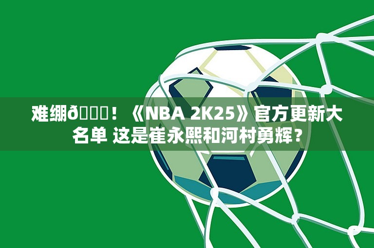 难绷😅！《NBA 2K25》官方更新大名单 这是崔永熙和河村勇辉？