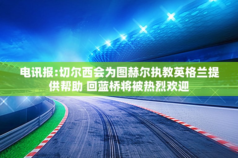 电讯报:切尔西会为图赫尔执教英格兰提供帮助 回蓝桥将被热烈欢迎