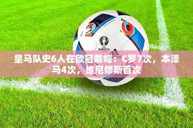 皇马队史6人在欧冠戴帽：C罗7次，本泽马4次，维尼修斯首次