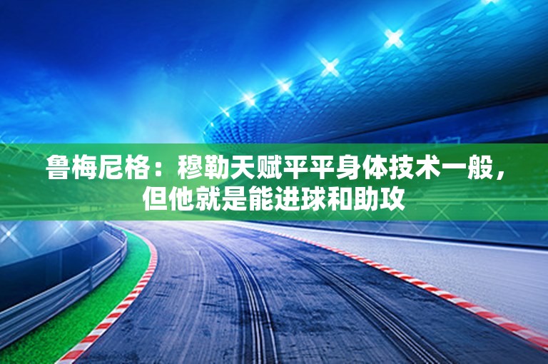 鲁梅尼格：穆勒天赋平平身体技术一般，但他就是能进球和助攻