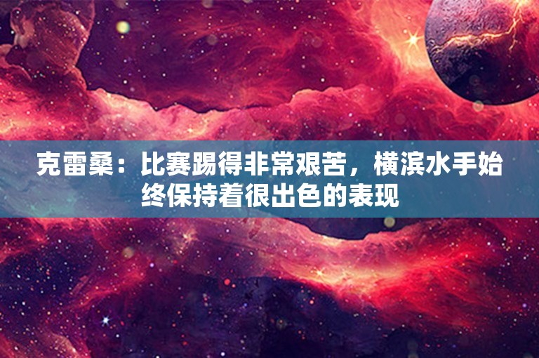 克雷桑：比赛踢得非常艰苦，横滨水手始终保持着很出色的表现