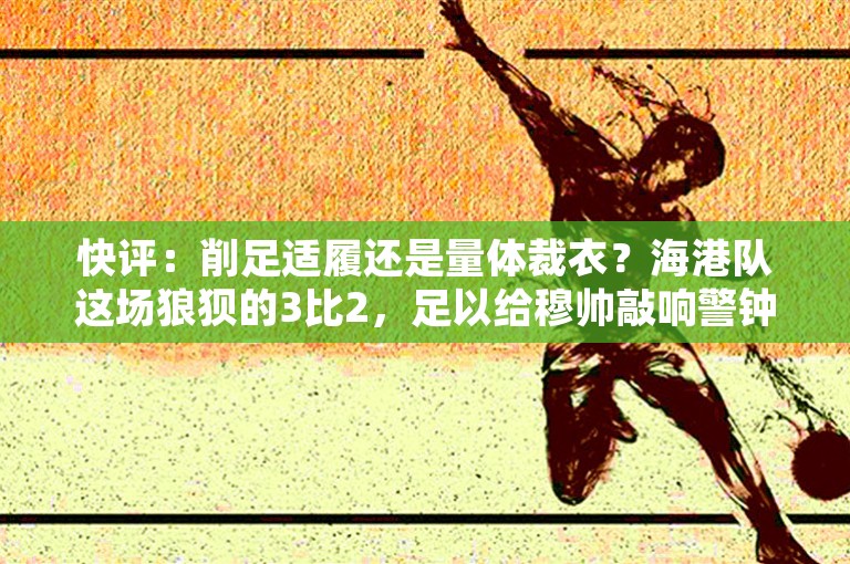 快评：削足适履还是量体裁衣？海港队这场狼狈的3比2，足以给穆帅敲响警钟！