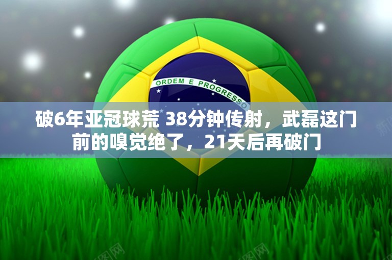 破6年亚冠球荒 38分钟传射，武磊这门前的嗅觉绝了，21天后再破门