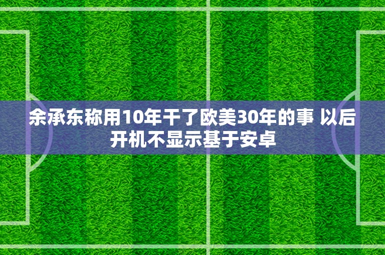 余承东称用10年干了欧美30年的事 以后开机不显示基于安卓