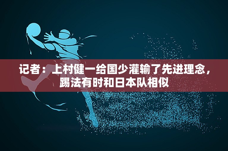 记者：上村健一给国少灌输了先进理念，踢法有时和日本队相似