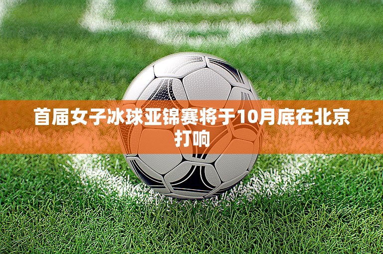 首届女子冰球亚锦赛将于10月底在北京打响