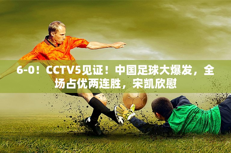 6-0！CCTV5见证！中国足球大爆发，全场占优两连胜，宋凯欣慰