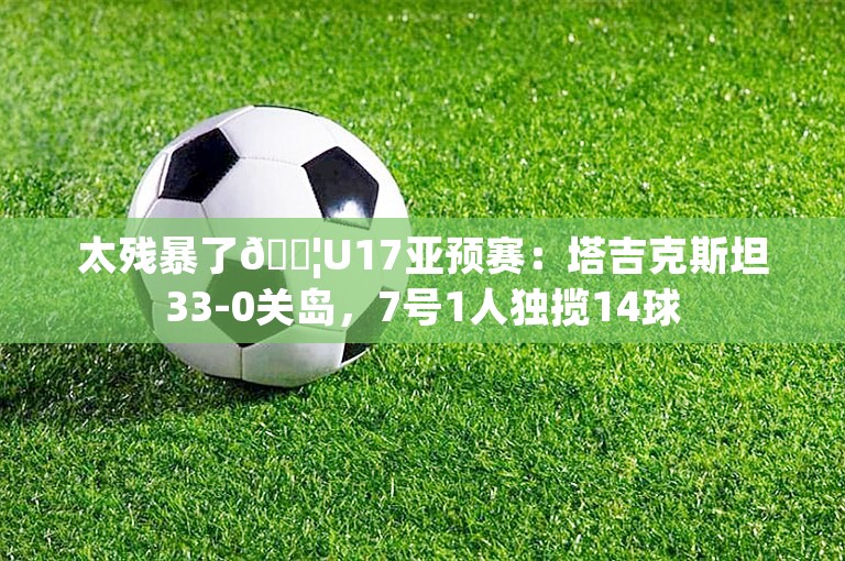 太残暴了😦U17亚预赛：塔吉克斯坦33-0关岛，7号1人独揽14球