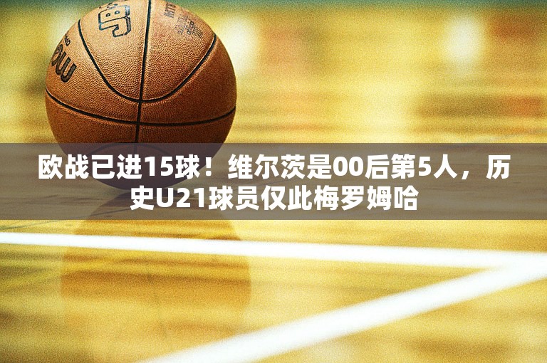 欧战已进15球！维尔茨是00后第5人，历史U21球员仅此梅罗姆哈