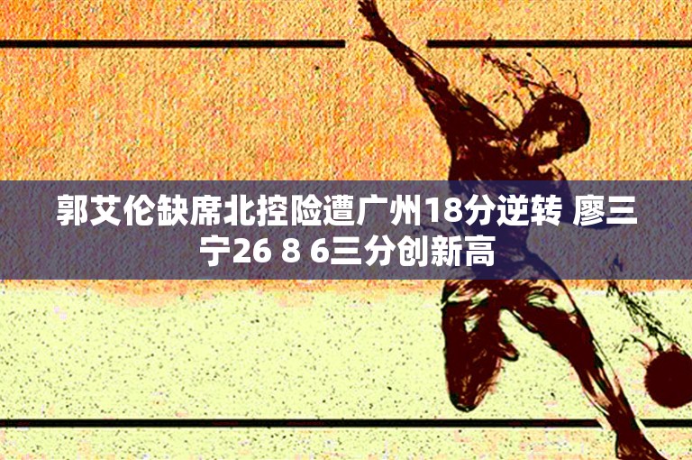 郭艾伦缺席北控险遭广州18分逆转 廖三宁26 8 6三分创新高