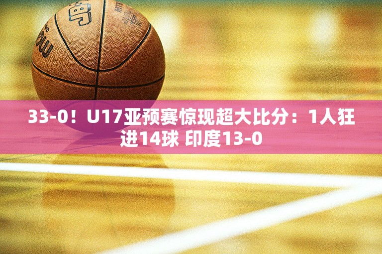 33-0！U17亚预赛惊现超大比分：1人狂进14球 印度13-0