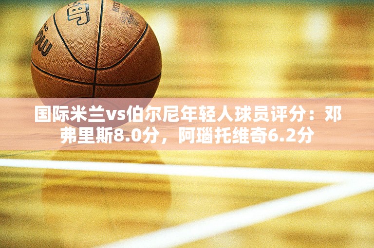 国际米兰vs伯尔尼年轻人球员评分：邓弗里斯8.0分，阿瑙托维奇6.2分