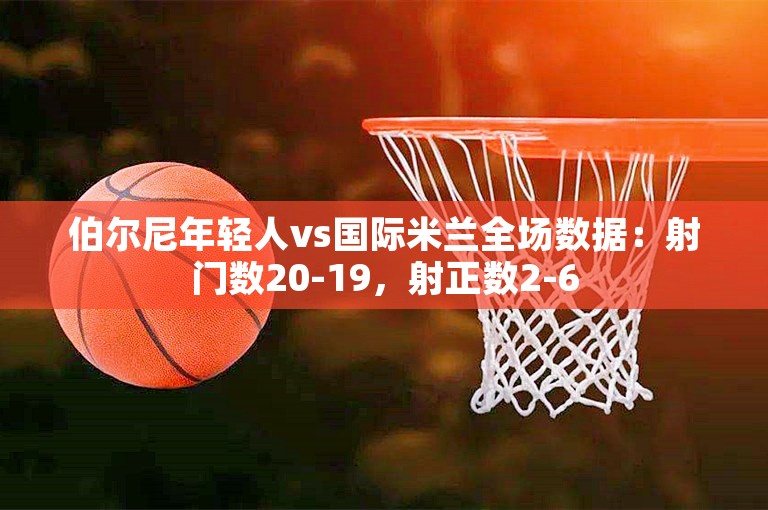 伯尔尼年轻人vs国际米兰全场数据：射门数20-19，射正数2-6