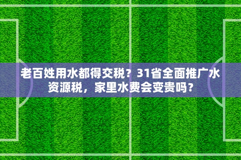 老百姓用水都得交税？31省全面推广水资源税，家里水费会变贵吗？