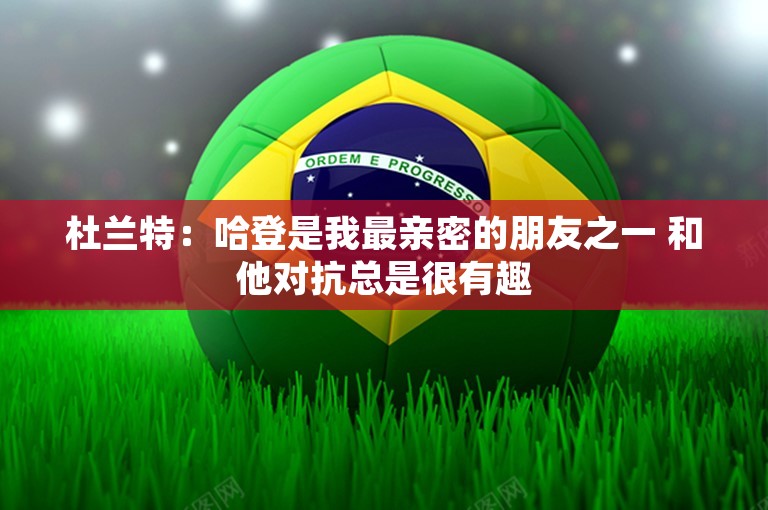 杜兰特：哈登是我最亲密的朋友之一 和他对抗总是很有趣