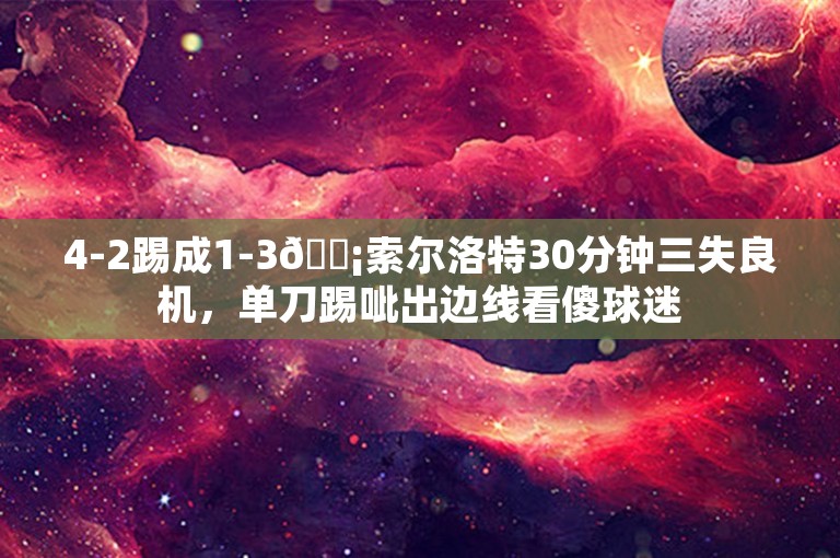 4-2踢成1-3😡索尔洛特30分钟三失良机，单刀踢呲出边线看傻球迷