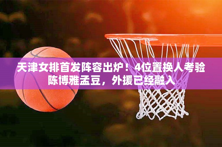 天津女排首发阵容出炉！4位置换人考验陈博雅孟豆，外援已经融入