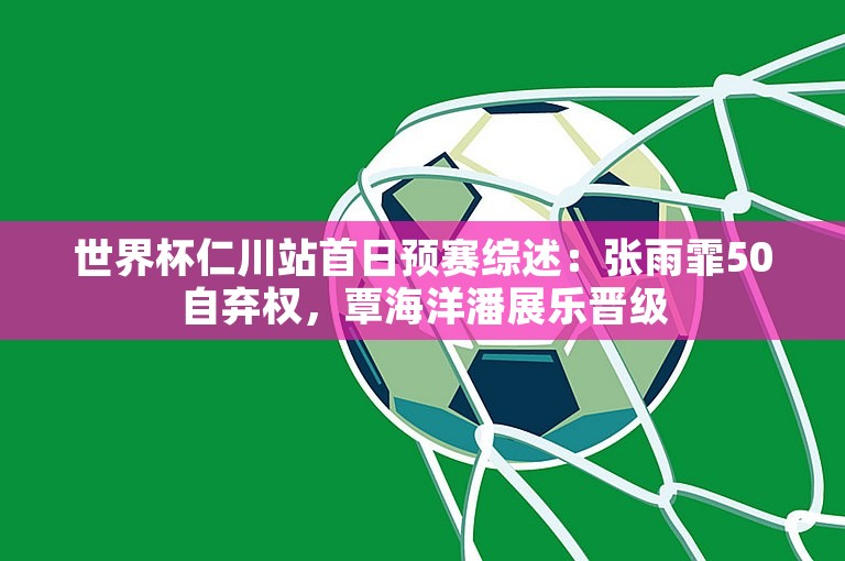 世界杯仁川站首日预赛综述：张雨霏50自弃权，覃海洋潘展乐晋级