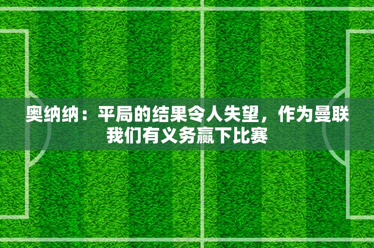 奥纳纳：平局的结果令人失望，作为曼联我们有义务赢下比赛