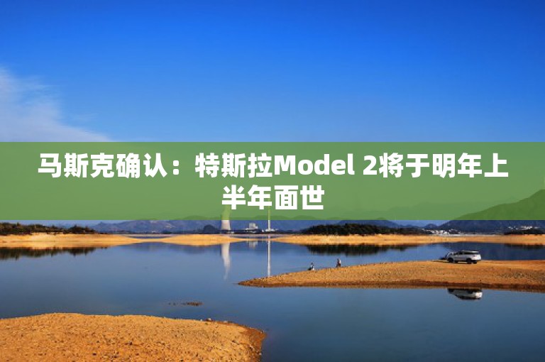 马斯克确认：特斯拉Model 2将于明年上半年面世