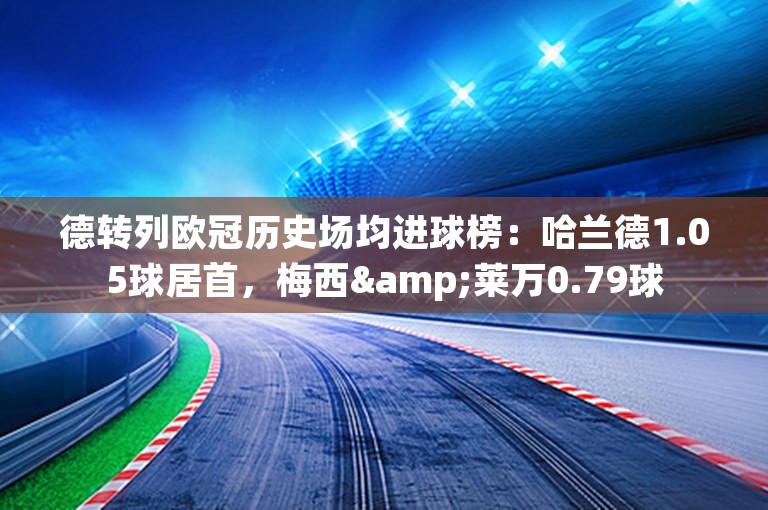 德转列欧冠历史场均进球榜：哈兰德1.05球居首，梅西&莱万0.79球