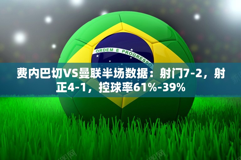 费内巴切VS曼联半场数据：射门7-2，射正4-1，控球率61%-39%