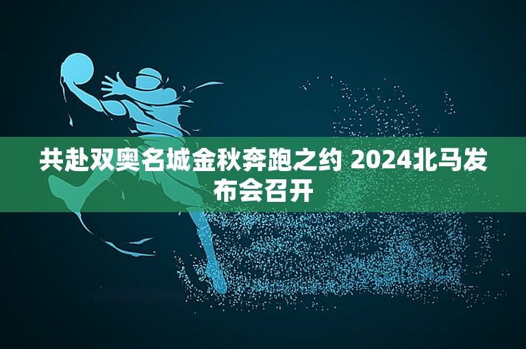 共赴双奥名城金秋奔跑之约 2024北马发布会召开