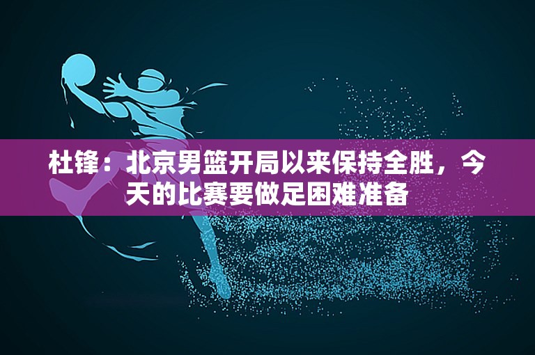 杜锋：北京男篮开局以来保持全胜，今天的比赛要做足困难准备