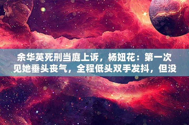 余华英死刑当庭上诉，杨妞花：第一次见她垂头丧气，全程低头双手发抖，但没有任何道歉