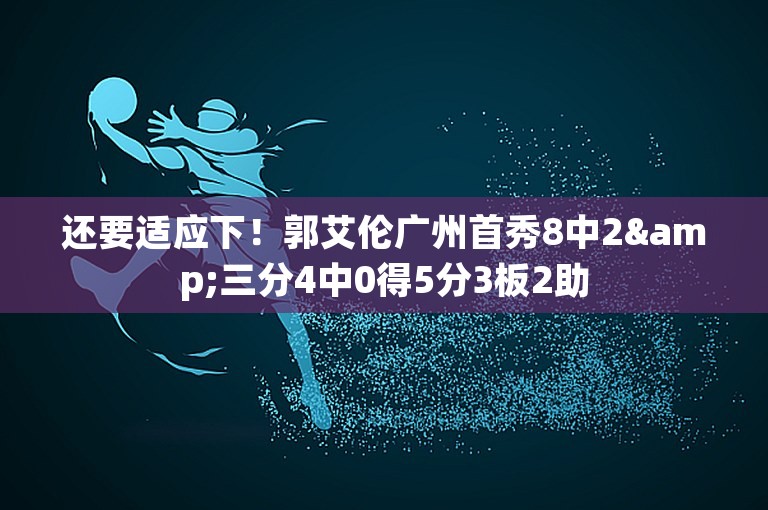 还要适应下！郭艾伦广州首秀8中2&三分4中0得5分3板2助