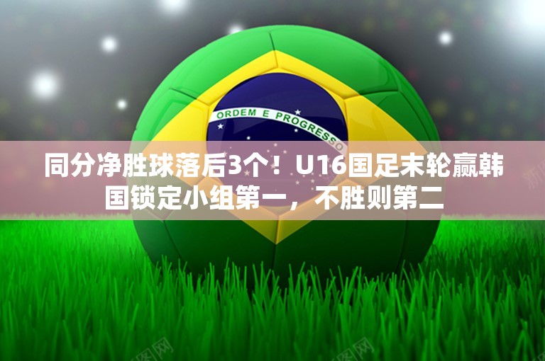 同分净胜球落后3个！U16国足末轮赢韩国锁定小组第一，不胜则第二