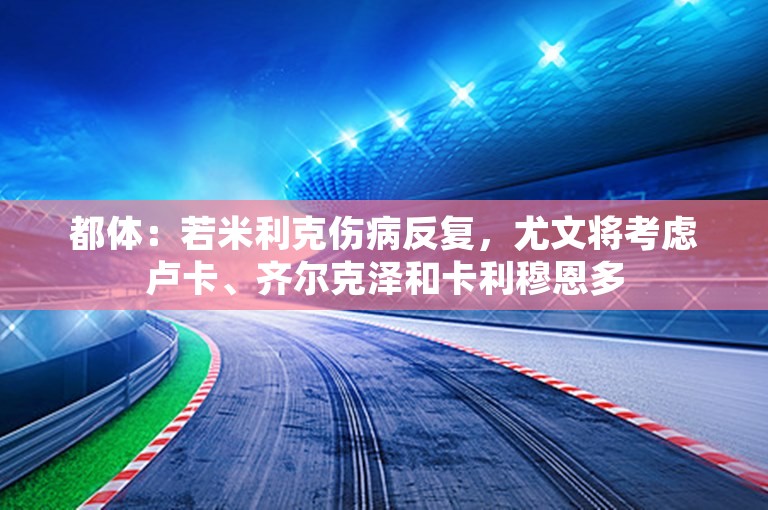 都体：若米利克伤病反复，尤文将考虑卢卡、齐尔克泽和卡利穆恩多