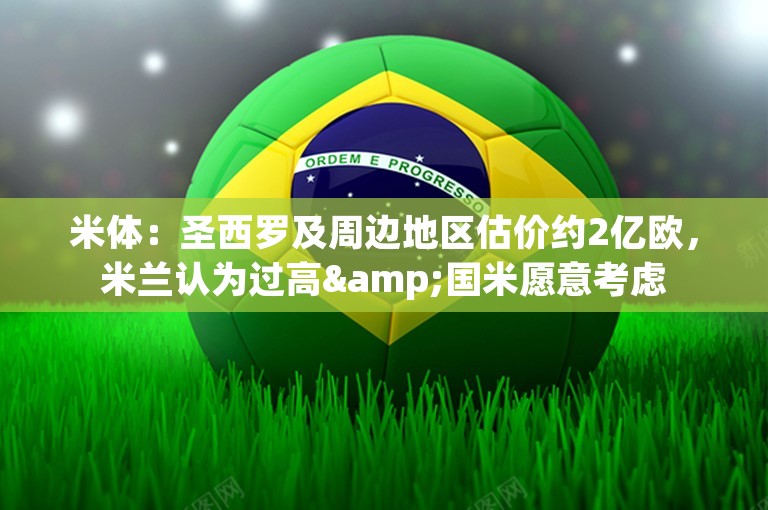 米体：圣西罗及周边地区估价约2亿欧，米兰认为过高&国米愿意考虑