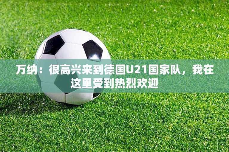 万纳：很高兴来到德国U21国家队，我在这里受到热烈欢迎