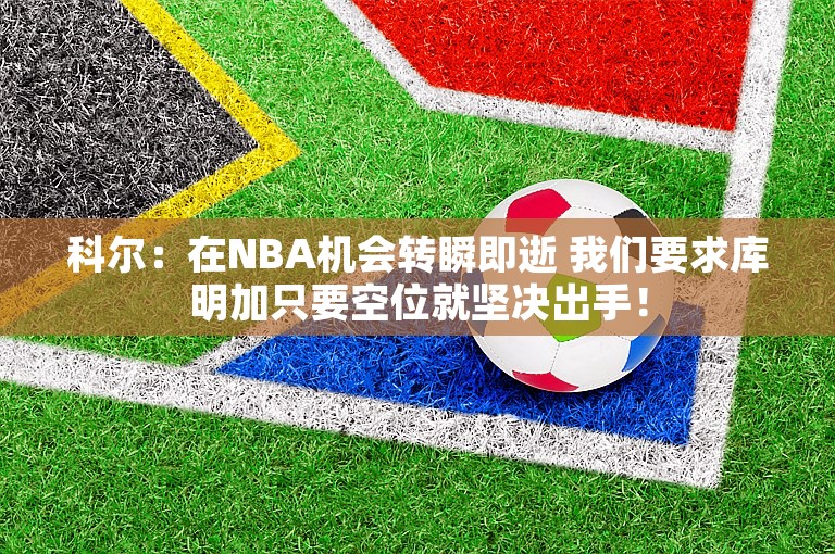 科尔：在NBA机会转瞬即逝 我们要求库明加只要空位就坚决出手！