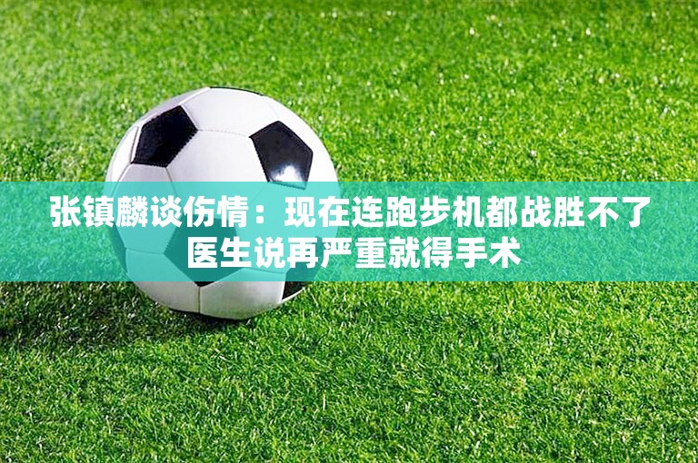 张镇麟谈伤情：现在连跑步机都战胜不了 医生说再严重就得手术