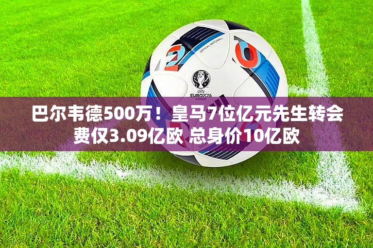 巴尔韦德500万！皇马7位亿元先生转会费仅3.09亿欧 总身价10亿欧