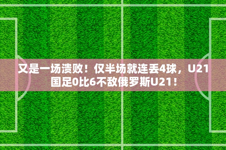 又是一场溃败！仅半场就连丢4球，U21国足0比6不敌俄罗斯U21！