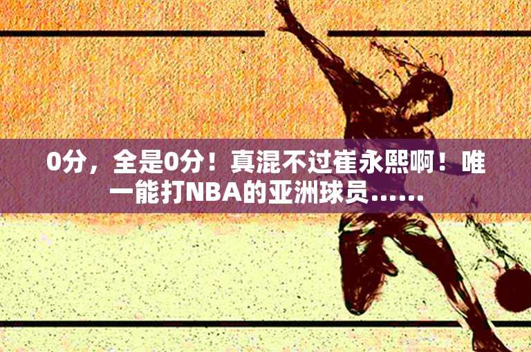 0分，全是0分！真混不过崔永熙啊！唯一能打NBA的亚洲球员……